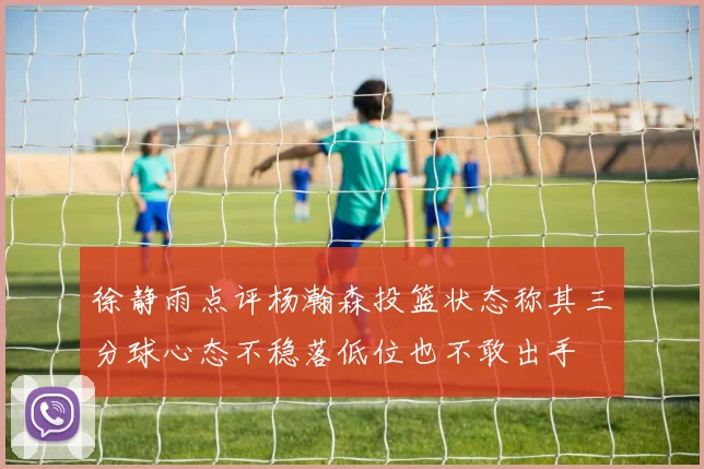 徐静雨点评杨瀚森投篮状态称其三分球心态不稳落低位也不敢出手