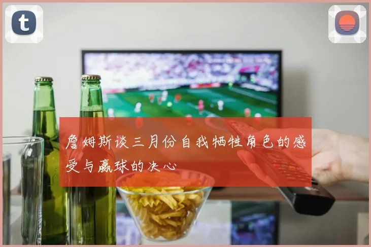詹姆斯谈三月份自我牺牲角色的感受与赢球的决心