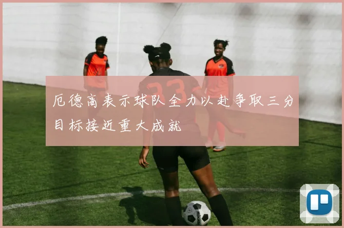 厄德高表示球队全力以赴争取三分目标接近重大成就
