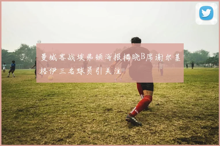 曼城客战埃弗顿海报揭晓B席谢尔基格伊三名球员引关注