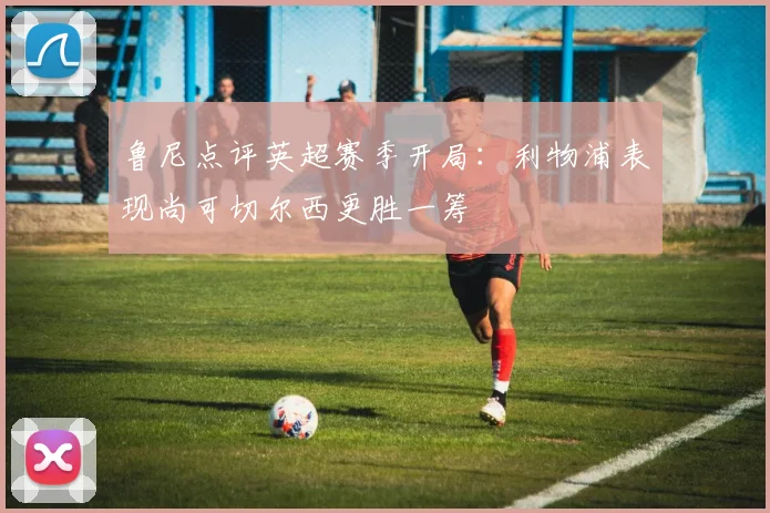 鲁尼点评英超赛季开局：利物浦表现尚可切尔西更胜一筹