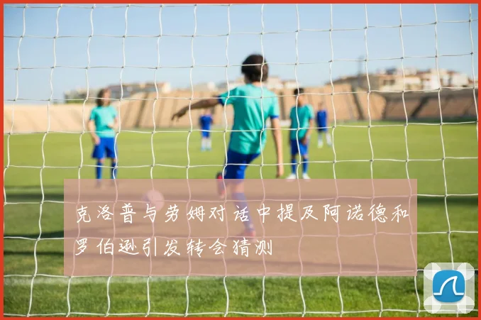 克洛普与劳姆对话中提及阿诺德和罗伯逊引发转会猜测