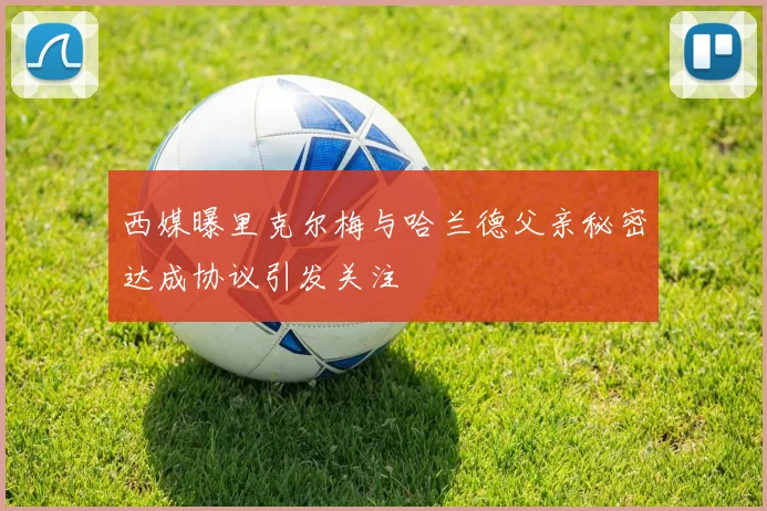 西媒曝里克尔梅与哈兰德父亲秘密达成协议引发关注