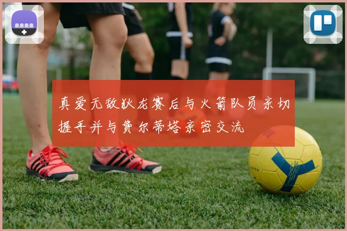 真爱无敌狄龙赛后与火箭队员亲切握手并与费尔蒂塔亲密交流