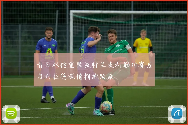 昔日双枪重聚波特兰麦科勒姆赛后与利拉德深情拥抱致敬