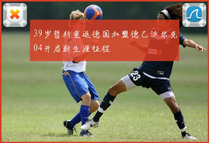39岁哲科重返德国加盟德乙沙尔克04开启新生涯征程