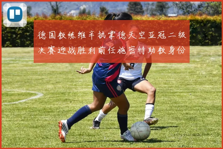 德国教练维辛执掌德天空亚冠二级决赛迎战胜利前任施密特助教身份引关注