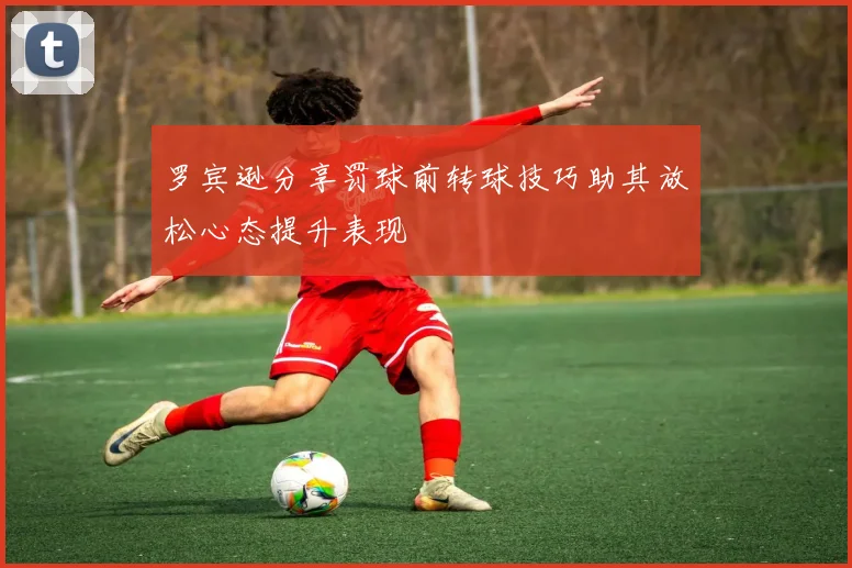 罗宾逊分享罚球前转球技巧助其放松心态提升表现