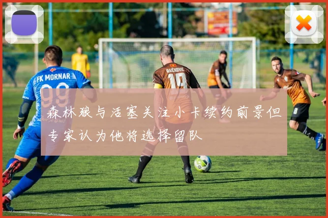 森林狼与活塞关注小卡续约前景但专家认为他将选择留队