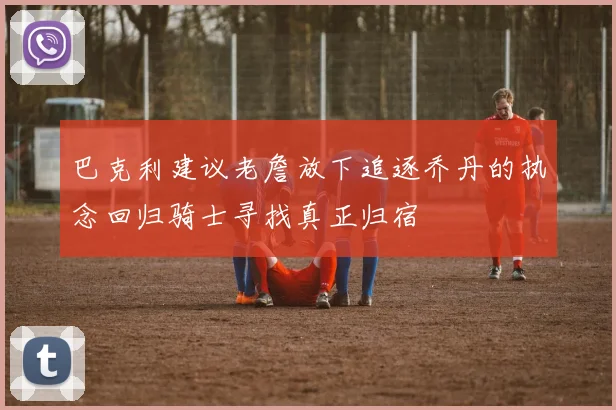 巴克利建议老詹放下追逐乔丹的执念回归骑士寻找真正归宿