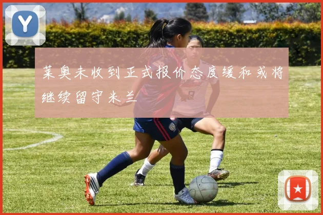 莱奥未收到正式报价态度缓和或将继续留守米兰