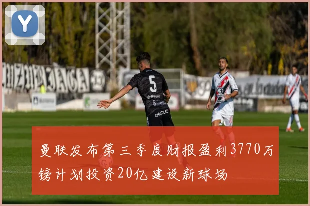 曼联发布第三季度财报盈利3770万镑计划投资20亿建设新球场