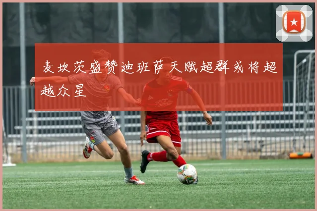 麦坎茨盛赞迪班萨天赋超群或将超越众星