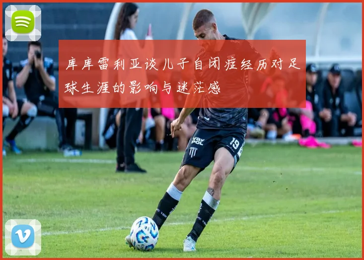 库库雷利亚谈儿子自闭症经历对足球生涯的影响与迷茫感