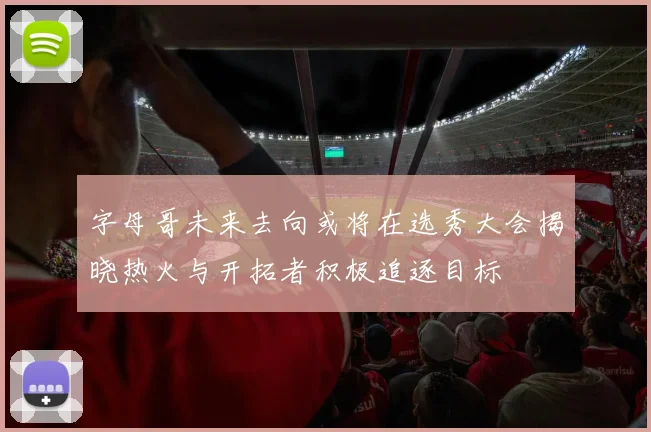 字母哥未来去向或将在选秀大会揭晓热火与开拓者积极追逐目标