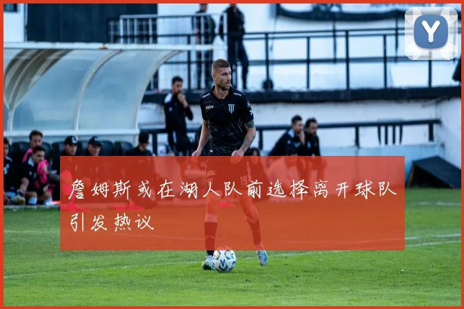 詹姆斯或在湖人队前选择离开球队引发热议