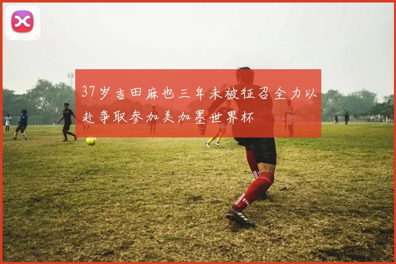 37岁吉田麻也三年未被征召全力以赴争取参加美加墨世界杯