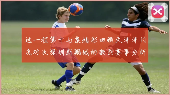 这一程第十七集精彩回顾天津津门虎对决深圳新鹏城的激烈赛事分析与亮点解读