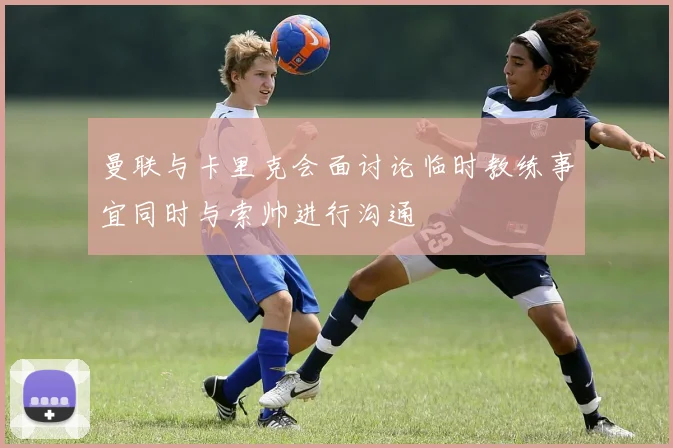 曼联与卡里克会面讨论临时教练事宜同时与索帅进行沟通
