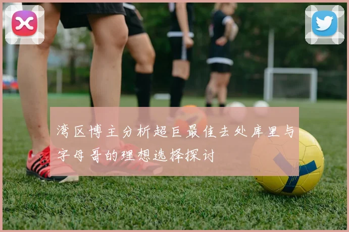 湾区博主分析超巨最佳去处库里与字母哥的理想选择探讨